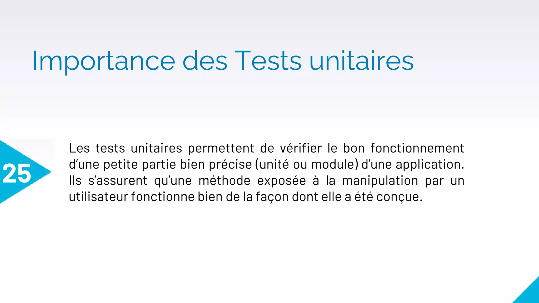 Importance des Tests unitaires
25
Les tests unitaires permettent de vérifier le bon fonctionnement
d’une petite partie bien précise (unité ou module) d’une application.
Ils s’assurent qu’une méthode exposée à la manipulation par un
utilisateur fonctionne bien de la façon dont elle a été conçue.
 