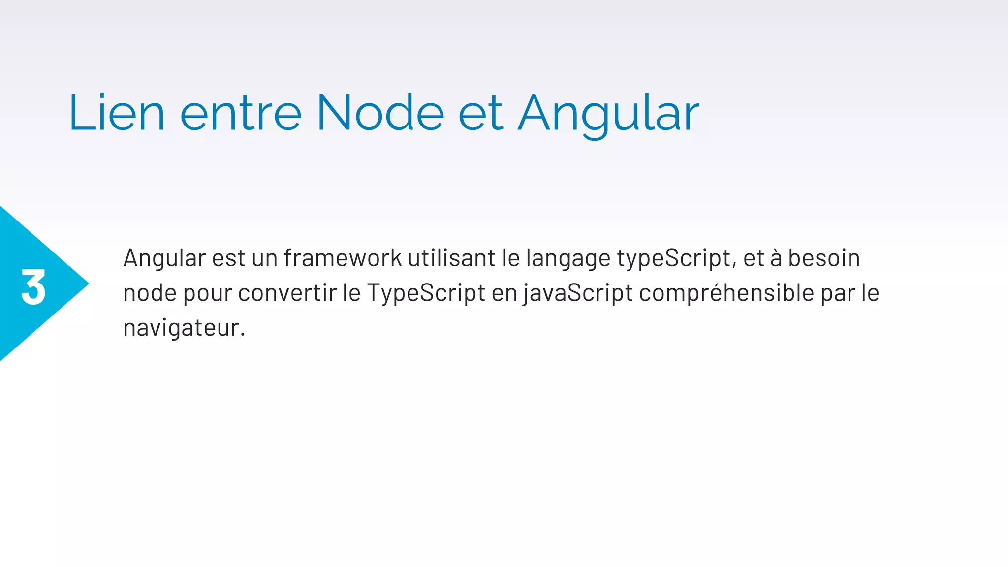 Lien entre Node et Angular
Angular est un framework utilisant le langage typeScript, et à besoin
node pour convertir le TypeScript en javaScript compréhensible par le
navigateur.
3
 