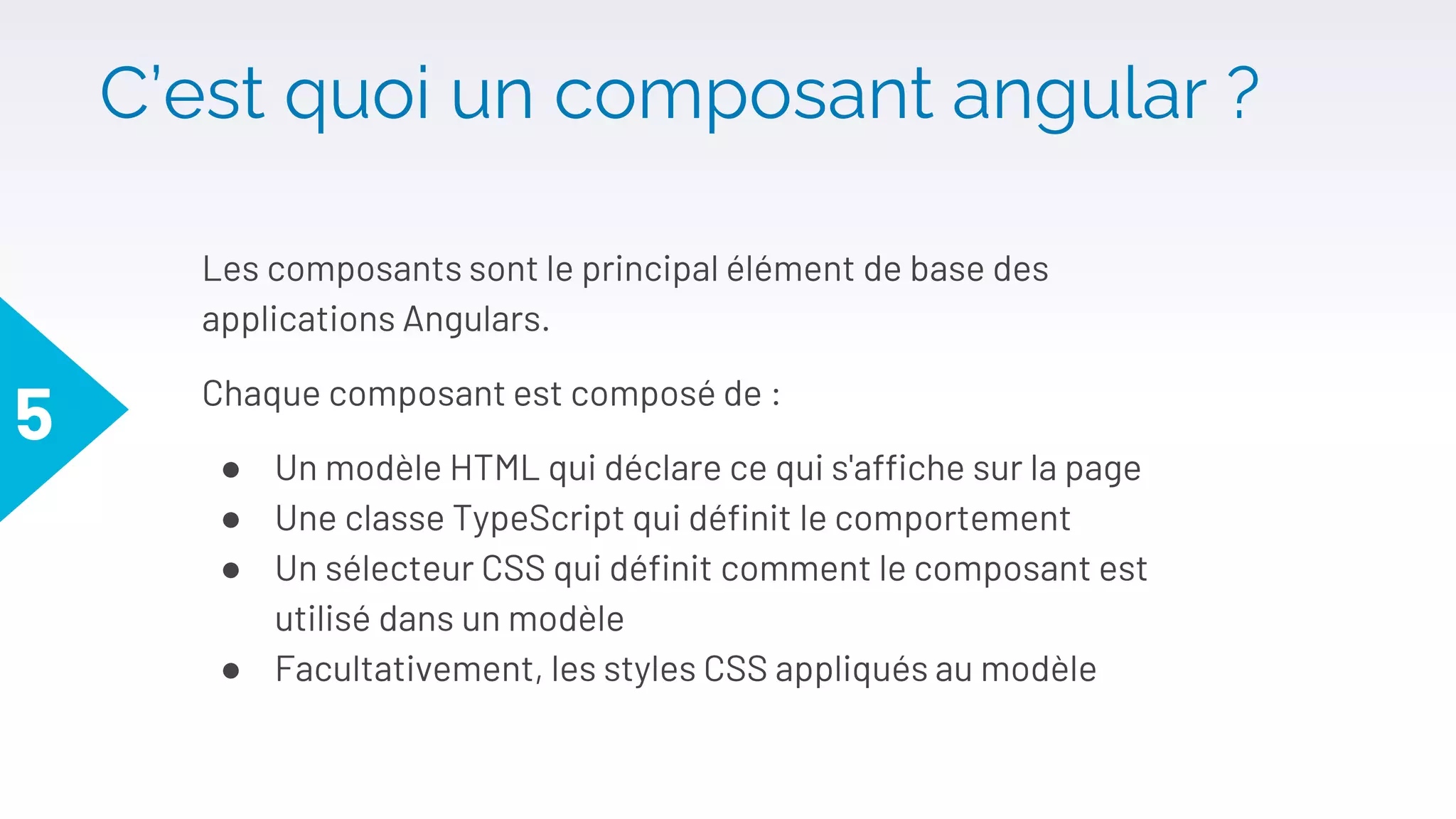 C’est quoi un composant angular ?
Les composants sont le principal élément de base des
applications Angulars.
Chaque composant est composé de :
● Un modèle HTML qui déclare ce qui s'affiche sur la page
● Une classe TypeScript qui définit le comportement
● Un sélecteur CSS qui définit comment le composant est
utilisé dans un modèle
● Facultativement, les styles CSS appliqués au modèle
5
 