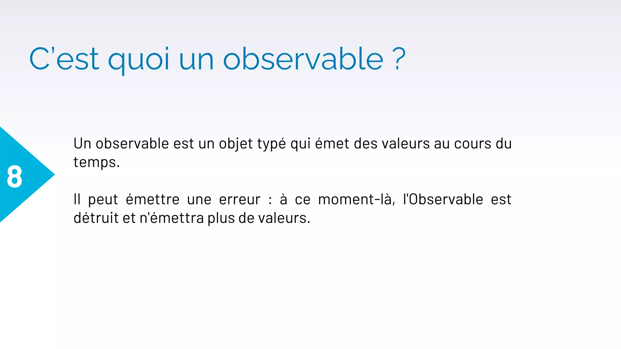 C’est quoi un observable ?
8
Un observable est un objet typé qui émet des valeurs au cours du
temps.
Il peut émettre une erreur : à ce moment-là, l'Observable est
détruit et n'émettra plus de valeurs.
 