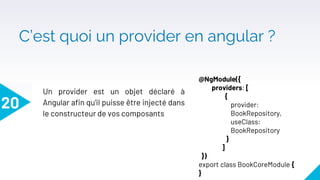 C’est quoi un provider en angular ?
20
Un provider est un objet déclaré à
Angular afin qu'il puisse être injecté dans
le constructeur de vos composants
@NgModule({
providers: [
{
provider:
BookRepository,
useClass:
BookRepository
}
]
})
export class BookCoreModule {
}
 