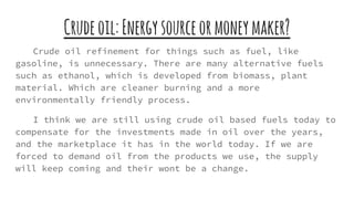 Crudeoil:Energysourceormoneymaker?
Crude oil refinement for things such as fuel, like
gasoline, is unnecessary. There are many alternative fuels
such as ethanol, which is developed from biomass, plant
material. Which are cleaner burning and a more
environmentally friendly process.
I think we are still using crude oil based fuels today to
compensate for the investments made in oil over the years,
and the marketplace it has in the world today. If we are
forced to demand oil from the products we use, the supply
will keep coming and their wont be a change.
 