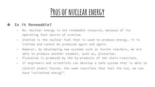 Prosofnuclearenergy
★ Is it Renewable?
○ No. Nuclear energy is not renewable resource, because of its
operating fuel source of uranium.
○ Uranium is the nuclear fuel that is used to produce energy, it is
limited and cannot be produced again and again.
○ However, by developing new systems such as fusion reactors, we are
able to produce another element, such as, plutonium.
○ Plutonium is produced by the by-products of the chain-reactions.
○ If engineers and scientists can develop a safe system that is able to
control atomic fusion, the same reactions that fuel the sun, we can
have “unlimited energy”.
 