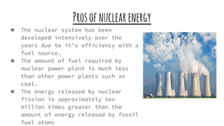 Prosofnuclearenergy
★ The nuclear system has been
developed intensively over the
years due to it’s efficiency with a
fuel source.
★ The amount of fuel required by
nuclear power plant is much less
than other power plants such as
coal.
★ The energy released by nuclear
fission is approximately ten
million times greater than the
amount of energy released by fossil
fuel atoms
 