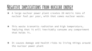 Negative implications from nuclear energy
★ A large nuclear power plant creates 20 metric tons of
nuclear fuel per year, with that comes nuclear waste.
★ This waste transmits radiation and high temperature,
implying that it will inevitably consume any compartment
that holds it.
★ It causes damage and health risks to living things around
the nuclear power plant
 