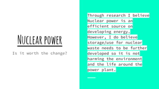 Nuclearpower
Is it worth the change?
Through research I believe
Nuclear power is an
efficient source on
developing energy.
However, I do believe
storage/use for nuclear
waste needs to be further
developed so it is not
harming the environment
and the life around the
power plant.
 