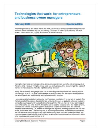 Technologies that work: for entrepreneurs
and business owner managers
February 2009                                                            Special edition
Just writing the title of this article makes me think just how busy and occupied an entrepreneur or
business owner manager’s day can be. Starting a business in itself is quite daunting and as it
grows it continues to be a juggling act in terms of time and energy.




Having the right tools can help save time, achieve more and inject some fun into one’s day all at
the same time. However trying the wrong tools can be frustrating, time consuming and a waste of
money. So how does one make the right technology choices?

Riding the technology and gadget wave can in some ways be compared to the housing market.
You have got to be in it to grow the knowledge of what you really like and dislike and apart from
that which brands are really reliable and deliver what they promise.

I am unashamedly hooked on getting the “right” gadgets curtailed only by my lack of budget. Over
the last decade I have spent disproportionate amounts of money on gadgets, software, hardware
and audio visual equipment. I guess that is what taught me that you have to try out technology to
know what works and what doesn’t. The same can be said for personal items like mobile phones,
cameras and satellite navigation systems as it can be said for business items like software,
hardware and ‘machinery. Oh, and let us not forget the myriad of enabling tools that one can find
on the World Wide Web. One can say that all technology information is available on the Internet. I
find that valuable time goes into doing such research and when one gets sucked into blogs and
chat rooms even more valuable time is offered up with often nothing more than information about
other people’s preferences to show for it.

Copyright Infusion Business Ventures                                                        Page 1
 