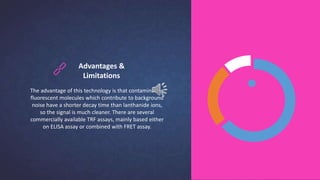 Advantages &
Limitations
The advantage of this technology is that contaminating
fluorescent molecules which contribute to background
noise have a shorter decay time than lanthanide ions,
so the signal is much cleaner. There are several
commercially available TRF assays, mainly based either
on ELISA assay or combined with FRET assay.
 
