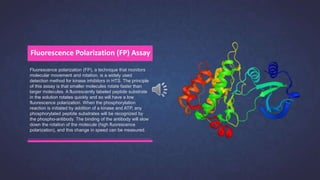 Fluorescence polarization (FP), a technique that monitors
molecular movement and rotation, is a widely used
detection method for kinase inhibitors in HTS. The principle
of this assay is that smaller molecules rotate faster than
larger molecules. A fluorescently labeled peptide substrate
in the solution rotates quickly and so will have a low
fluorescence polarization. When the phosphorylation
reaction is initiated by addition of a kinase and ATP, any
phosphorylated peptide substrates will be recognized by
the phospho-antibody. The binding of the antibody will slow
down the rotation of the molecule (high fluorescence
polarization), and this change in speed can be measured.
Fluorescence Polarization (FP) Assay
 