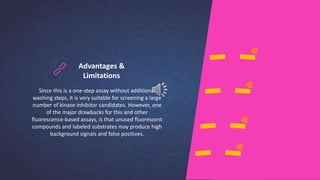 Advantages &
Limitations
Since this is a one-step assay without additional
washing steps, it is very suitable for screening a large
number of kinase inhibitor candidates. However, one
of the major drawbacks for this and other
fluorescence-based assays, is that unused fluorescent
compounds and labeled substrates may produce high
background signals and false positives.
 