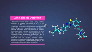Luminescence-based assay uses firefly protein
luciferase to measure the amount of ATP. In the
presence of ATP, luciferase converts the substrate
luciferin into oxyluciferin, which releases yellow-green
photon of light with a spectral maximum of 560 nm.
Although this format shows low sensitivity at low ATP
concentrations, this effect can be counteracted by using
a two-step detection method including 1) stopping the
kinase reaction and depleting the remaining ATP, and 2)
adding reagents to convert ADP to ATP, which is
measured using the coupled luciferase reaction.
Luminescence detection methods can accommodate
fluorescent compounds, but the inhibitory effect of the
compounds on luciferase must be considered.
Luminescence Detection
 