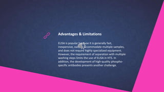 Advantages & Limitations
ELISA is popular because it is generally fast,
inexpensive, easy to accommodate multiple samples,
and does not require highly specialized equipment.
However, the requirement of separation with multiple
washing steps limits the use of ELISA in HTS. In
addition, the development of high-quality phospho-
specific antibodies presents another challenge.
 