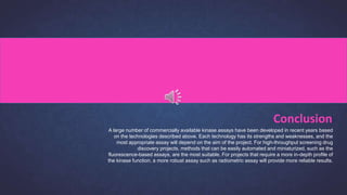 A large number of commercially available kinase assays have been developed in recent years based
on the technologies described above. Each technology has its strengths and weaknesses, and the
most appropriate assay will depend on the aim of the project. For high-throughput screening drug
discovery projects, methods that can be easily automated and miniaturized, such as the
fluorescence-based assays, are the most suitable. For projects that require a more in-depth profile of
the kinase function, a more robust assay such as radiometric assay will provide more reliable results.
Conclusion
 