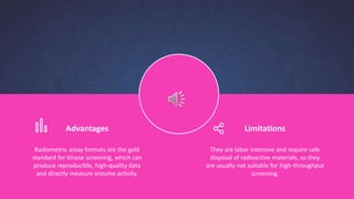 Advantages
Radiometric assay formats are the gold
standard for kinase screening, which can
produce reproducible, high-quality data
and directly measure enzyme activity.
Limitations
They are labor intensive and require safe
disposal of radioactive materials, so they
are usually not suitable for high-throughput
screening.
 