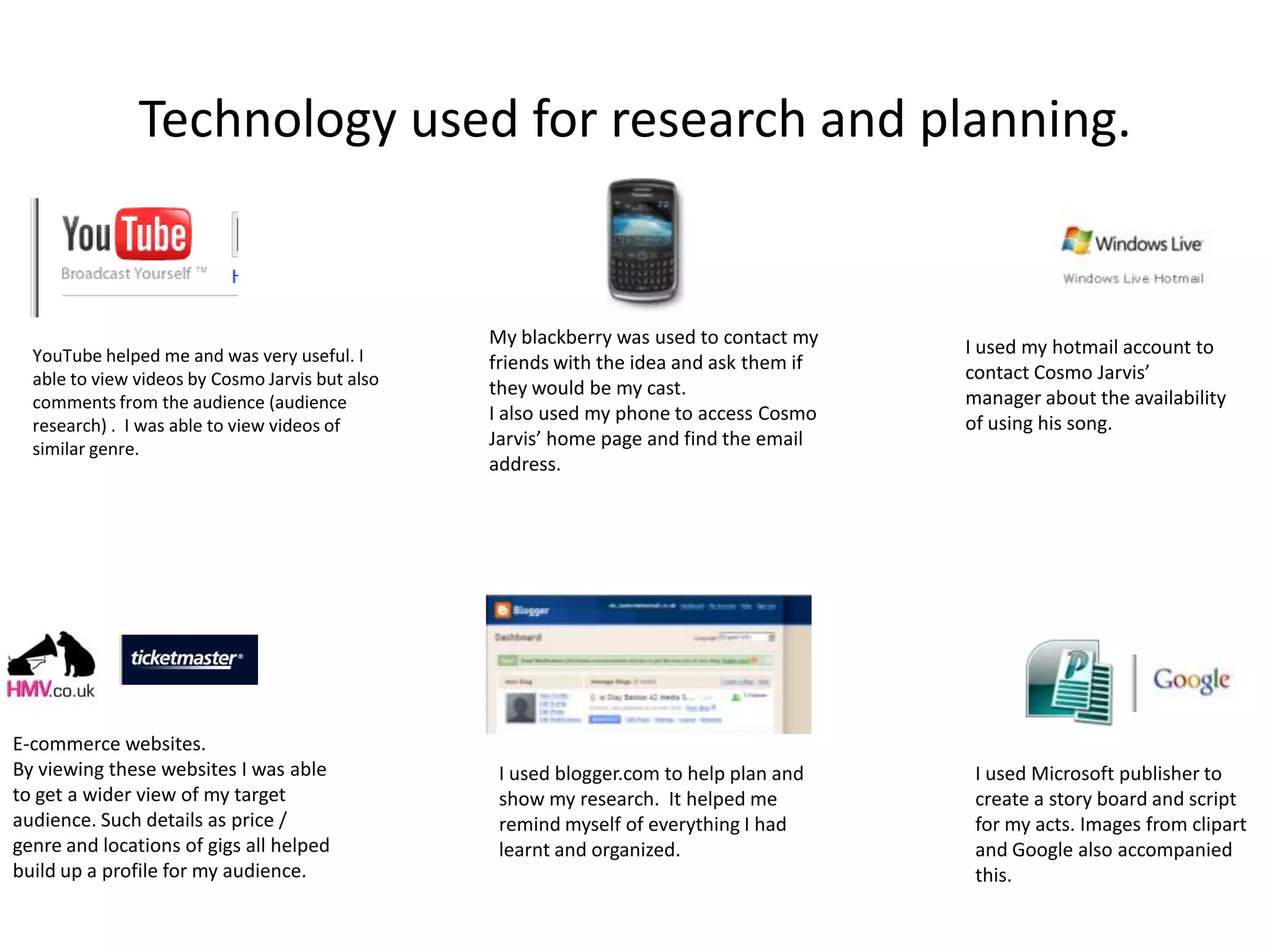 Technology used for research and planning.My blackberry was used to contact my friends with the idea and ask them if they would be my cast. I also used my phone to access Cosmo Jarvis’ home page and find the email address. I used my hotmail account to contact Cosmo Jarvis’ manager about the availability of using his song.YouTube helped me and was very useful. I able to view videos by Cosmo Jarvis but also comments from the audience (audience research) .  I was able to view videos of similar genre.E-commerce websites.By viewing these websites I was able to get a wider view of my target audience. Such details as price / genre and locations of gigs all helped build up a profile for my audience.I used Microsoft publisher to create a story board and script for my acts. Images from clipart and Google also accompanied this.I used blogger.com to help plan and show my research.  It helped me remind myself of everything I had learnt and organized.