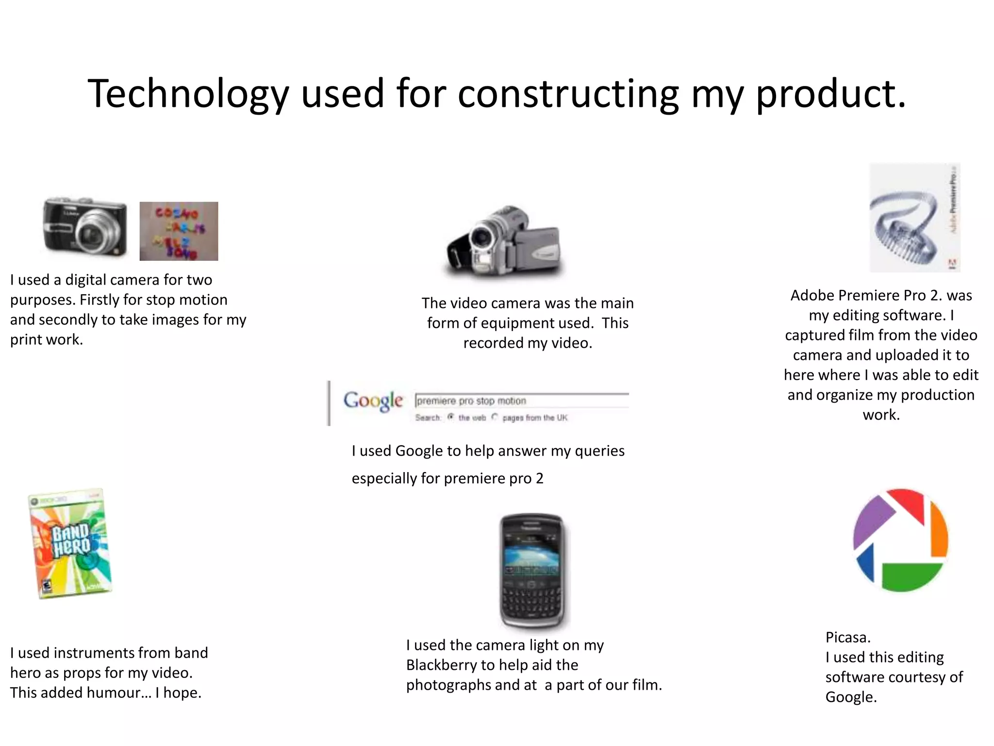 Technology used for constructing my product.I used a digital camera for two purposes. Firstly for stop motion and secondly to take images for my print work.Adobe Premiere Pro 2. was my editing software. I captured film from the video camera and uploaded it to here where I was able to edit and organize my production work. The video camera was the main form of equipment used.  This recorded my video.I used Google to help answer my queries especially for premiere pro 2 Picasa.I used this editing software courtesy of Google.  I used the camera light on my Blackberry to help aid the photographs and at  a part of our film.I used instruments from band hero as props for my video.This added humour… I hope.