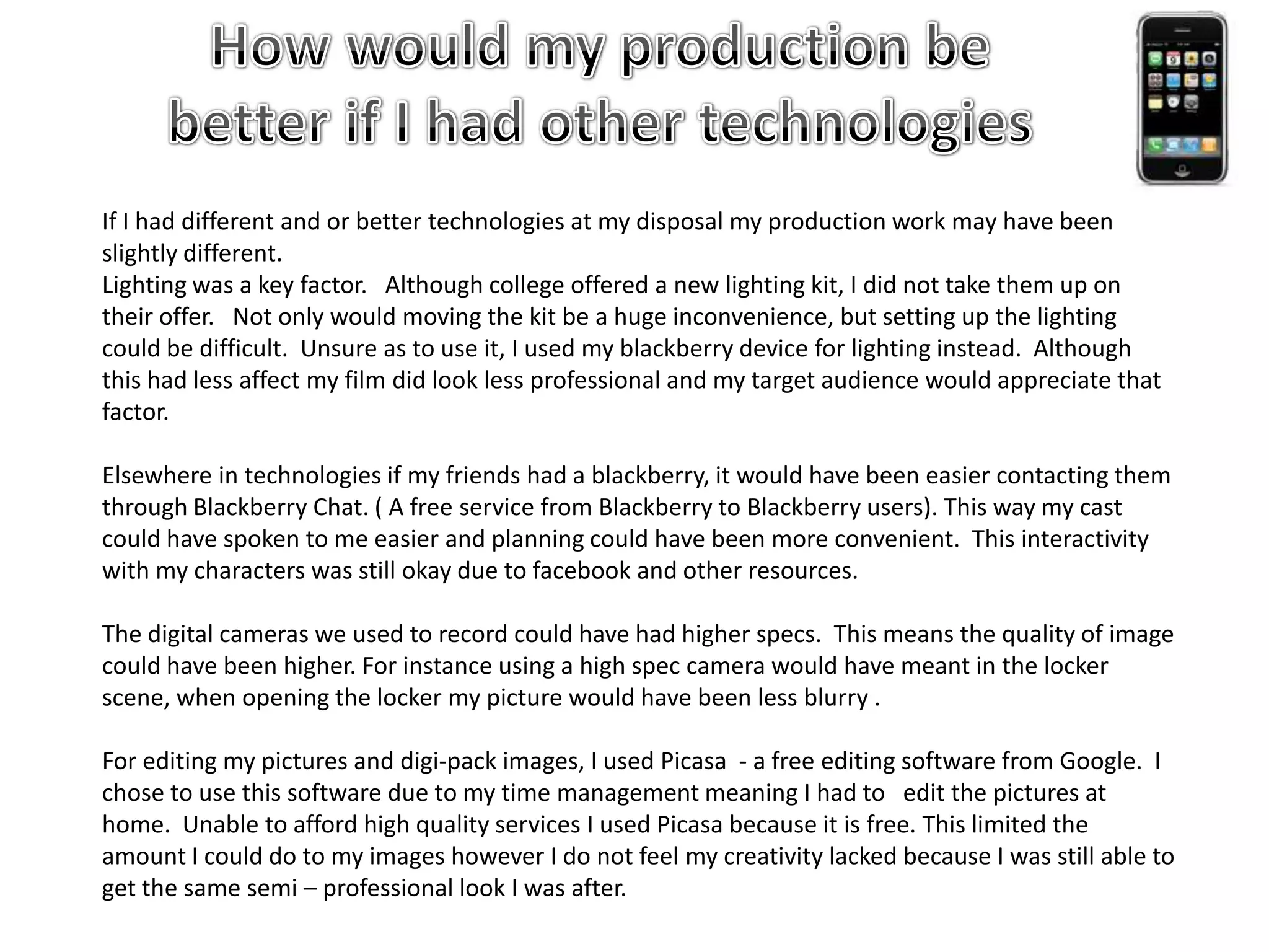 How would my production be better if I had other technologiesIf I had different and or better technologies at my disposal my production work may have been slightly different. Lighting was a key factor.   Although college offered a new lighting kit, I did not take them up on their offer.   Not only would moving the kit be a huge inconvenience, but setting up the lighting could be difficult.  Unsure as to use it, I used my blackberry device for lighting instead.  Although this had less affect my film did look less professional and my target audience would appreciate that factor.Elsewhere in technologies if my friends had a blackberry, it would have been easier contacting them through Blackberry Chat. ( A free service from Blackberry to Blackberry users). This way my cast could have spoken to me easier and planning could have been more convenient.  This interactivity with my characters was still okay due to facebook and other resources. The digital cameras we used to record could have had higher specs.  This means the quality of image could have been higher. For instance using a high spec camera would have meant in the locker scene, when opening the locker my picture would have been less blurry . For editing my pictures and digi-pack images, I used Picasa  - a free editing software from Google.  I chose to use this software due to my time management meaning I had to   edit the pictures at home.  Unable to afford high quality services I used Picasa because it is free. This limited the amount I could do to my images however I do not feel my creativity lacked because I was still able to get the same semi – professional look I was after.    