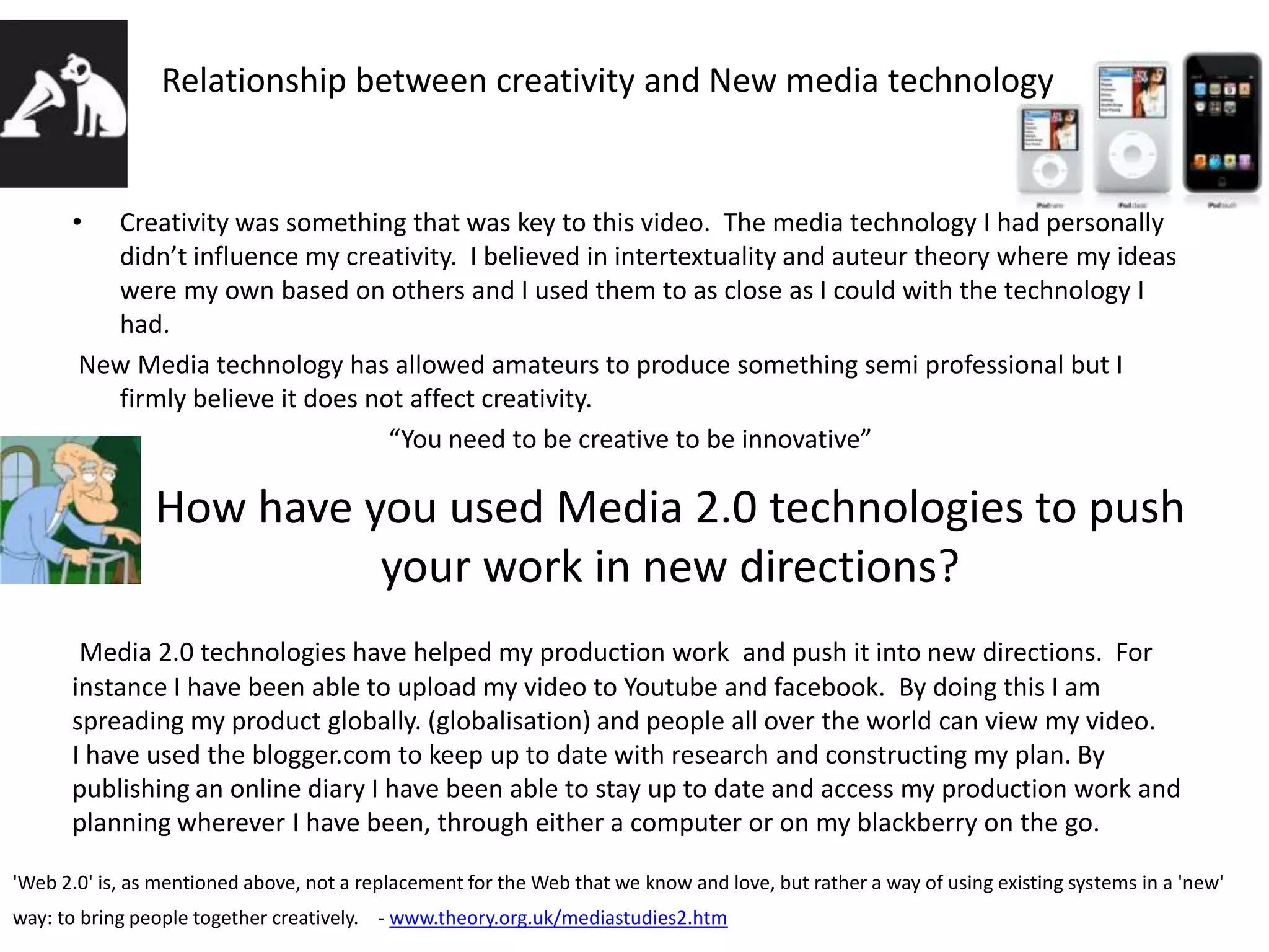 Relationship between creativity and New media technologyCreativity was something that was key to this video.  The media technology I had personally didn’t influence my creativity.  I believed in intertextuality and auteur theory where my ideas were my own based on others and I used them to as close as I could with the technology I had. New Media technology has allowed amateurs to produce something semi professional but I firmly believe it does not affect creativity. “You need to be creative to be innovative”How have you used Media 2.0 technologies to push your work in new directions?Media 2.0 technologies have helped my production work  and push it into new directions.  For instance I have been able to upload my video to Youtube and facebook.  By doing this I am spreading my product globally. (globalisation) and people all over the world can view my video.I have used the blogger.com to keep up to date with research and constructing my plan. By publishing an online diary I have been able to stay up to date and access my production work and planning wherever I have been, through either a computer or on my blackberry on the go.'Web 2.0' is, as mentioned above, not a replacement for the Web that we know and love, but rather a way of using existing systems in a 'new' way: to bring people together creatively.    - www.theory.org.uk/mediastudies2.htm