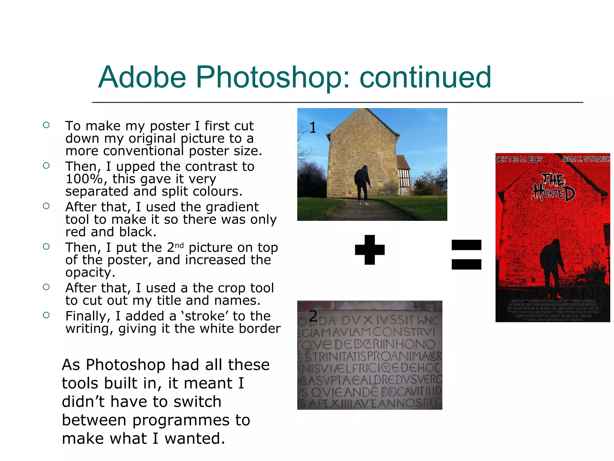 Adobe Photoshop: continued  To make my poster I first cut down my original picture to a more conventional poster size.  Then, I upped the contrast to 100%, this gave it very separated and split colours. After that, I used the gradient tool to make it so there was only red and black.  Then, I put the 2 nd  picture on top of the poster, and increased the opacity.  After that, I used a the crop tool to cut out my title and names.  Finally, I added a ‘stroke’ to the writing, giving it the white border 1 2 As Photoshop had all these tools built in, it meant I didn’t have to switch between programmes to make what I wanted.  