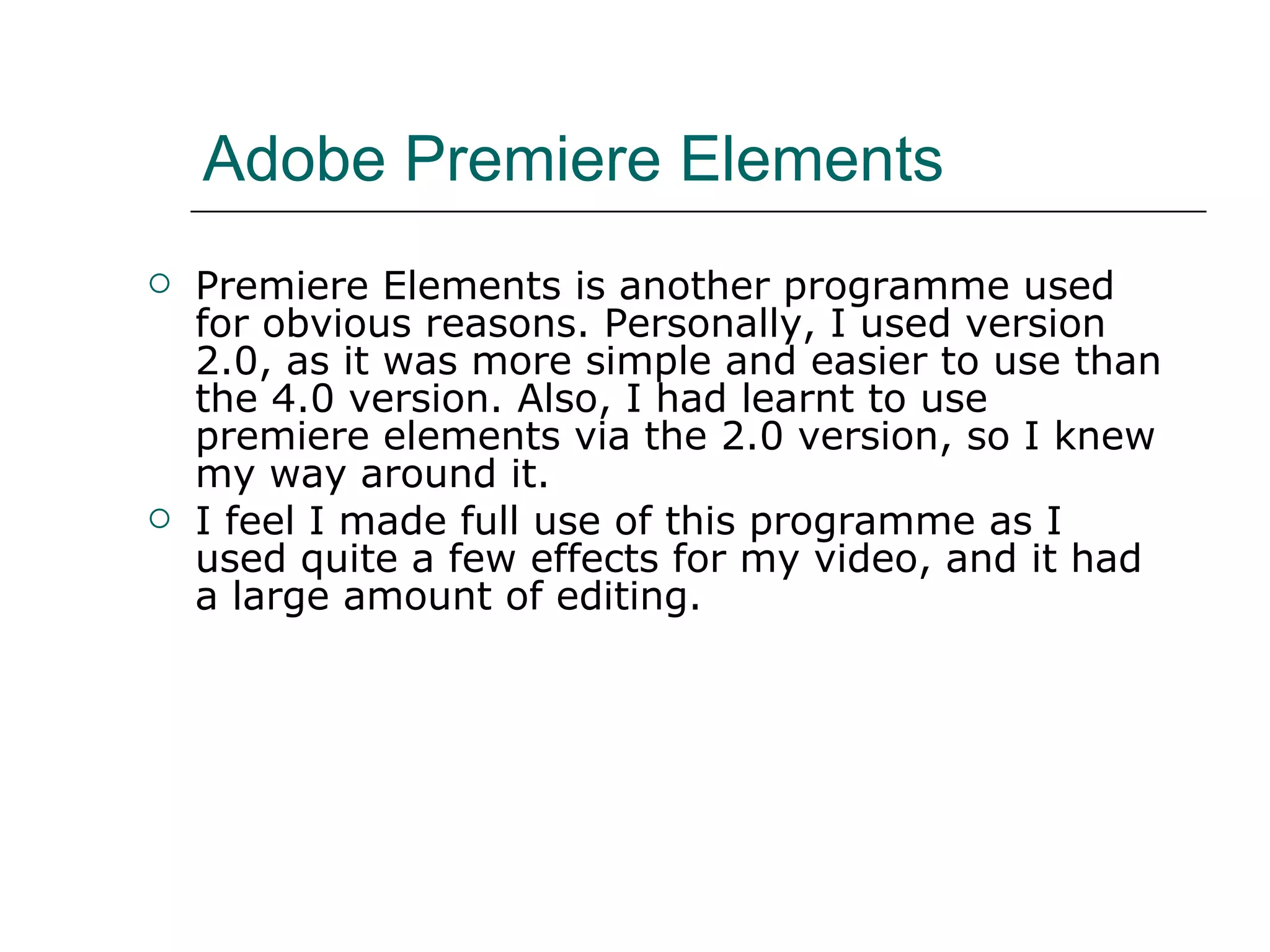Adobe Premiere Elements  Premiere Elements is another programme used for obvious reasons. Personally, I used version 2.0, as it was more simple and easier to use than the 4.0 version. Also, I had learnt to use premiere elements via the 2.0 version, so I knew my way around it.  I feel I made full use of this programme as I used quite a few effects for my video, and it had a large amount of editing.  