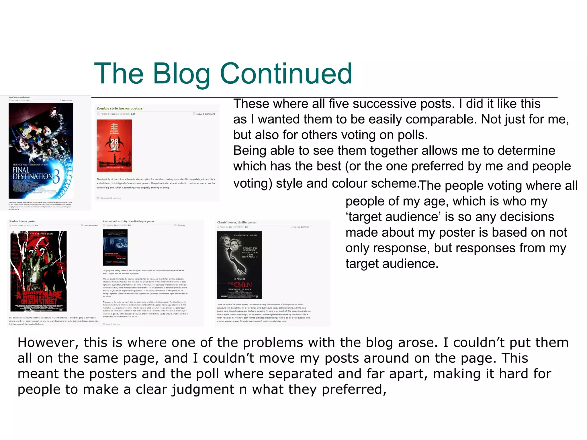 The Blog Continued These where all five successive posts. I did it like this  as I wanted them to be easily comparable. Not just for  me, but also for others voting on polls. Being able to see them together allows me to determine which has the best (or the one preferred by me and people voting) style and colour scheme.     The people voting where all people of my age, which is who my ‘target audience’ is so any decisions made about my poster is based on not only response, but responses from my target audience. However, this is where one of the problems with the blog arose. I couldn’t put them all on the same page, and I couldn’t move my posts around on the page. This meant the posters and the poll where separated and far apart, making it hard for people to make a clear judgment n what they preferred,  