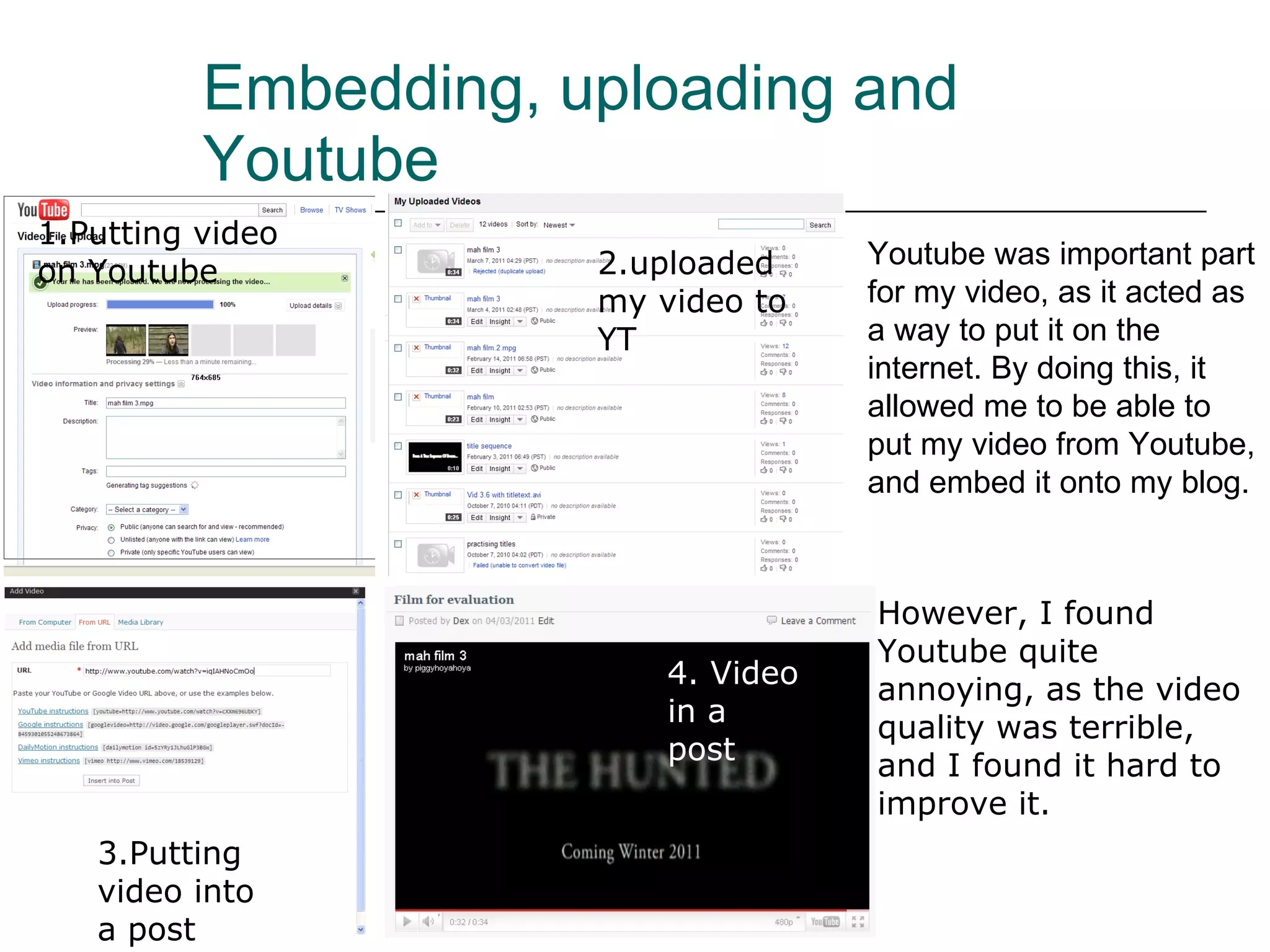 Embedding, uploading and Youtube Youtube was important part for my video, as it acted as a way to put it on the internet. By doing this, it allowed me to be able to put my video from Youtube, and embed it onto my blog. 1.Putting video on Youtube 2.uploaded my video to YT 3.Putting video into a post 4. Video in a post However, I found Youtube quite annoying, as the video quality was terrible, and I found it hard to improve it. 