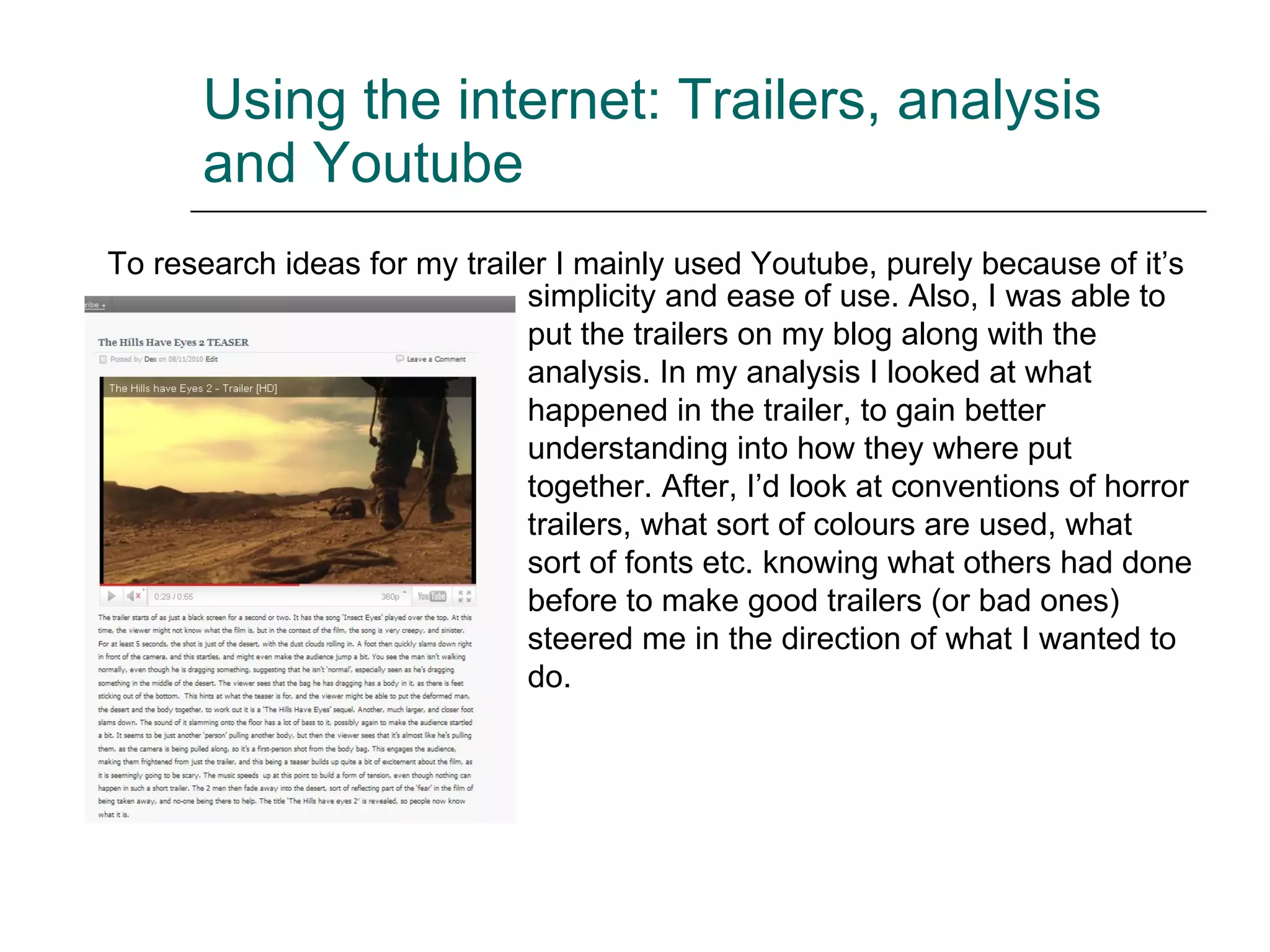 Using the internet: Trailers, analysis and Youtube To research ideas for my trailer I mainly used Youtube, purely because of it’s simplicity and ease of use. Also, I was able to put the trailers on my blog along with the analysis. In my analysis I looked at what happened in the trailer, to gain better understanding into how they where put together. After, I’d look at conventions of horror trailers, what sort of colours are used, what sort of fonts etc. knowing what others had done before to make good trailers (or bad ones) steered me in the direction of what I wanted to do. 