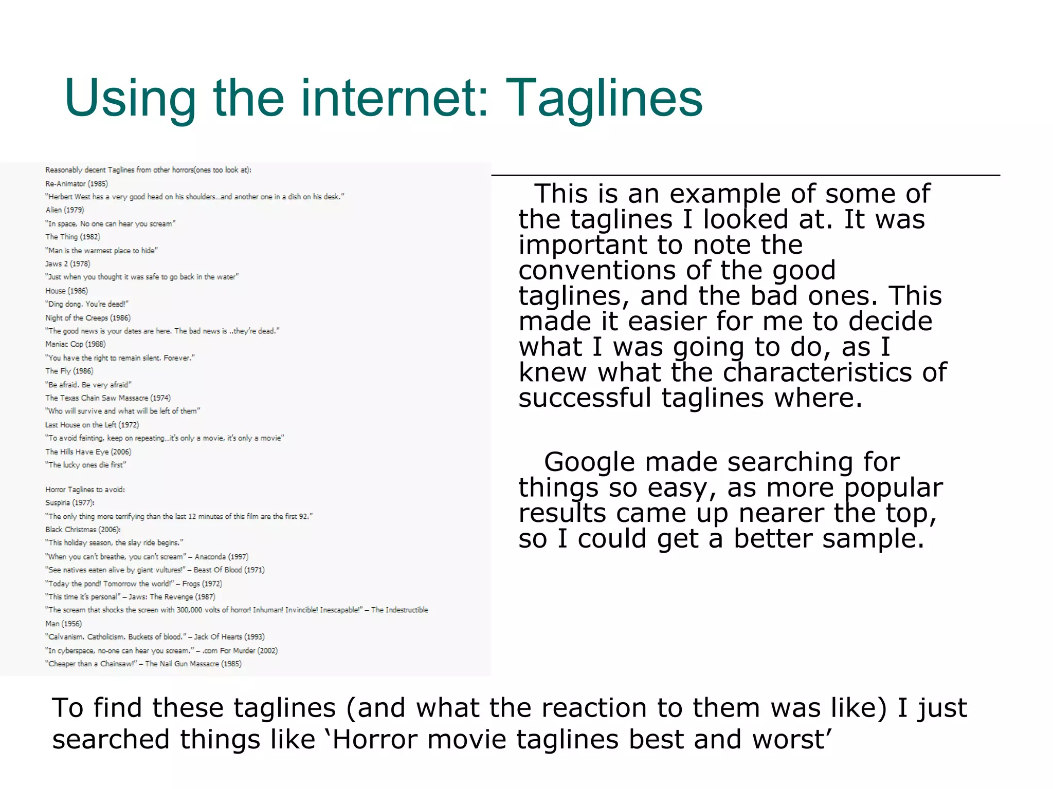 This is an example of some of the taglines I looked at. It was important to note the conventions of the good taglines, and the bad ones. This made it easier for me to decide what I was going to do, as I knew what the characteristics of successful taglines where. Google made searching for things so easy, as more popular results came up nearer the top, so I could get a better sample.  Using the internet: Taglines To find these taglines (and what the reaction to them was like) I just searched things like ‘Horror movie taglines best and worst’  