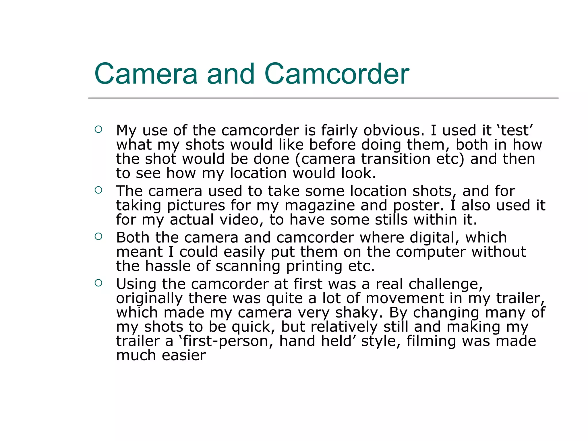 Camera and Camcorder My use of the camcorder is fairly obvious. I used it ‘test’ what my shots would like before doing them, both in how the shot would be done (camera transition etc) and then to see how my location would look.  The camera used to take some location shots, and for taking pictures for my magazine and poster. I also used it for my actual video, to have some stills within it.  Both the camera and camcorder where digital, which meant I could easily put them on the computer without the hassle of scanning printing etc.  Using the camcorder at first was a real challenge, originally there was quite a lot of movement in my trailer, which made my camera very shaky. By changing many of my shots to be quick, but relatively still and making my trailer a ‘first-person, hand held’ style, filming was made much easier 