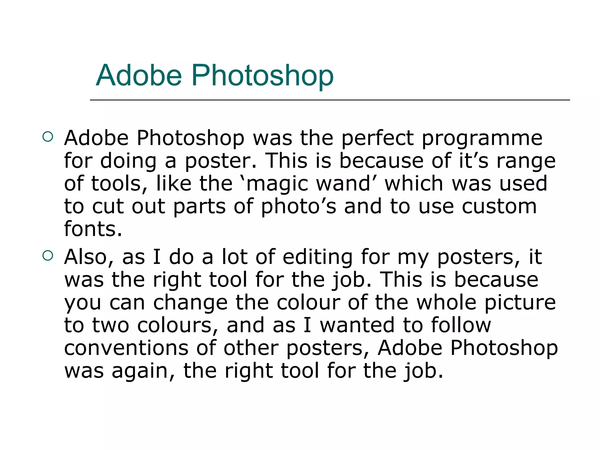 Adobe Photoshop Adobe Photoshop was the perfect programme for doing a poster. This is because of it’s range of tools, like the ‘magic wand’ which was used to cut out parts of photo’s and to use custom fonts.  Also, as I do a lot of editing for my posters, it was the right tool for the job. This is because you can change the colour of the whole picture to two colours, and as I wanted to follow conventions of other posters, Adobe Photoshop was again, the right tool for the job.  