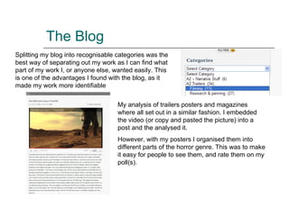 The Blog Splitting my blog into  recognisable  categories was the best way of separating out my work as I can find what part of my work I, or anyone else, wanted easily. This is one of the advantages I found with the blog, as it made my work more identifiable My analysis of trailers posters and magazines where all set out in a similar fashion. I embedded the video (or copy and pasted the picture) into a post and the analysed it. However, with my posters I organised them into different parts of the horror genre. This was to make it easy for people to see them, and rate them on my poll(s).  