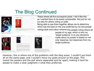 The Blog Continued These where all five successive posts. I did it like this  as I wanted them to be easily comparable. Not just for  me, but also for others voting on polls. Being able to see them together allows me to determine which has the best (or the one preferred by me and people voting) style and colour scheme.     The people voting where all people of my age, which is who my ‘target audience’ is so any decisions made about my poster is based on not only response, but responses from my target audience. However, this is where one of the problems with the blog arose. I couldn’t put them all on the same page, and I couldn’t move my posts around on the page. This meant the posters and the poll where separated and far apart, making it hard for people to make a clear judgment n what they preferred,  