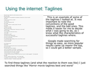 This is an example of some of the taglines I looked at. It was important to note the conventions of the good taglines, and the bad ones. This made it easier for me to decide what I was going to do, as I knew what the characteristics of successful taglines where. Google made searching for things so easy, as more popular results came up nearer the top, so I could get a better sample.  Using the internet: Taglines To find these taglines (and what the reaction to them was like) I just searched things like ‘Horror movie taglines best and worst’  