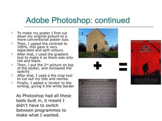 Adobe Photoshop: continued  To make my poster I first cut down my original picture to a more conventional poster size.  Then, I upped the contrast to 100%, this gave it very separated and split colours. After that, I used the gradient tool to make it so there was only red and black.  Then, I put the 2 nd  picture on top of the poster, and increased the opacity.  After that, I used a the crop tool to cut out my title and names.  Finally, I added a ‘stroke’ to the writing, giving it the white border 1 2 As Photoshop had all these tools built in, it meant I didn’t have to switch between programmes to make what I wanted.  