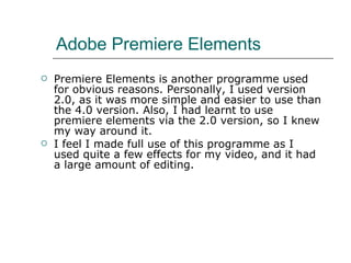 Adobe Premiere Elements  Premiere Elements is another programme used for obvious reasons. Personally, I used version 2.0, as it was more simple and easier to use than the 4.0 version. Also, I had learnt to use premiere elements via the 2.0 version, so I knew my way around it.  I feel I made full use of this programme as I used quite a few effects for my video, and it had a large amount of editing.  