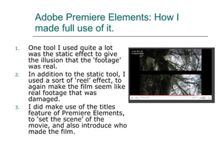 Adobe Premiere Elements: How I made full use of it. One tool I used quite a lot was the static effect to give the illusion that the ‘footage’ was real.  In addition to the static tool, I used a sort of ‘reel’ effect, to again make the film seem like real footage that was damaged.  I did make use of the titles feature of Premiere Elements, to ‘set the scene’ of the movie, and also introduce who made the film.  