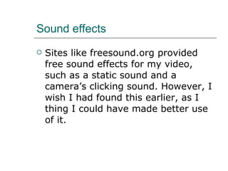 Sound effects Sites like freesound.org provided free sound effects for my video, such as a static sound and a camera’s clicking sound. However, I wish I had found this earlier, as I thing I could have made better use of it.  