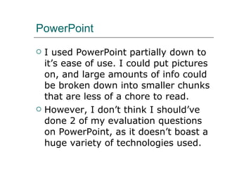 PowerPoint I used PowerPoint partially down to it’s ease of use. I could put pictures on, and large amounts of info could be broken down into smaller chunks that are less of a chore to read.  However, I don’t think I should’ve done 2 of my evaluation questions on PowerPoint, as it doesn’t boast a huge variety of technologies used. 