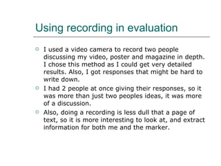 Using recording in evaluation  I used a video camera to record two people discussing my video, poster and magazine in depth. I chose this method as I could get very detailed results. Also, I got responses that might be hard to write down. I had 2 people at once giving their responses, so it was more than just two peoples ideas, it was more of a discussion. Also, doing a recording is less dull that a page of text, so it is more interesting to look at, and extract information for both me and the marker. 