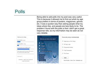 Polls Being able to add polls into my post was very useful. This is because it allowed me to find out what my age group prefers in terms of posters, magazines, genres etc. it was a quicker way than asking people what my ideas where like, and people are less likely to lie. The problem I found with the polls is that i didn’t get a great response rate, so my information may be seen as not very reliable 