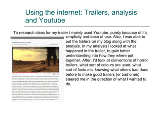 Using the internet: Trailers, analysis and Youtube To research ideas for my trailer I mainly used Youtube, purely because of it’s simplicity and ease of use. Also, I was able to put the trailers on my blog along with the analysis. In my analysis I looked at what happened in the trailer, to gain better understanding into how they where put together. After, I’d look at conventions of horror trailers, what sort of colours are used, what sort of fonts etc. knowing what others had done before to make good trailers (or bad ones) steered me in the direction of what I wanted to do. 