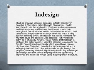 Indesign
I had no previous usage of InDesgin, in fact I hadn't even
heard of it. Therefore, rather like with Photoshop, I had to
learn how to use the application. Features such as drop caps
and text wraps were all features that I learnt how to use
through the use of tutorials and in class demonstrations. I now
understand the purpose of InDesign and I find that it is very
easy in handling layers. The reason that I used Fireworks for
my front cover and contents was because I felt Photoshop
didn't do it efficiently, however I now realise that InDesign is
probably the better option. I used the program to complete my
Double Page Spread specifically which would have been a
nightmare on Photoshop (mainly due to the amount of text.)
Wrapping text and drop caps were made simple through the
program, meaning time was significantly saved. My knowledge
of InDesign and how to use the program have significantly
improved and I can see myself using the program in the future.
 