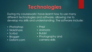 During my coursework I have learnt how to use many
different technologies and software, allowing me to
develop my skills and understanding. The software include:
•
•
•
•
•

Photoshop
SlideShare
Scribd
Blogger
Dafont.com

•
•
•
•

Prezi
Animoto
Bubbl
Photography and
camera skills

 