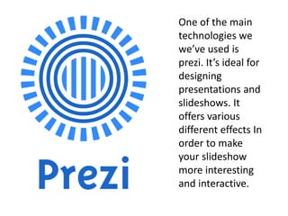 One of the main
technologies we
we’ve used is
prezi. It’s ideal for
designing
presentations and
slideshows. It
offers various
different effects In
order to make
your slideshow
more interesting
and interactive.
 
