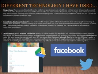 DIFFERENT TECHNOLOGY I HAVE USED…
• Google Forms: This was something that I used to conduct my questionnaires, in which I sent out to a variety of target audiences and
asked them what they would want to see within a music video and what features they would want to compel more within my video to
help me start on the planning under audience guidelines and responses. This was something that I found easy to use and a easier and
sufficient way of collecting various data.
• Social Media (Facebook, Twitter): This was what I used to help me gather information and data from various people and looking at
aspects more worldwide. This also did help me to collect various data and learn more facts and expectations of my audiences to ensure
that I am working towards what they are looking for and global sites such as Facebook and Twitter helped me much more to
understand my audience.
• Microsoft Office: I used Microsoft PowerPoint, most of the time to help me edit my images and various features within my products
such as the font. I also used this to conduct my PowerPoints, such as research and my pitch, which I later downloaded to Slideshare, to
make this more interactive and add much more ICT into my portfolio. I also used Microsoft Word as on the day of filming I needed to
take all my planning with me and I found a much more sufficient way of taking all my planning into one booklet so I can write notes
and look at what things need to take place. I didn't have any difficulties with these as I am very confident with using these.
 