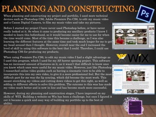 PLANNING AND CONSTRUCTING…
When planning and constructing my project and portfolio, I used more technical
devices such as Photoshop CS6, Adobe Premiere Pro CS6, to edit my music video
and a Canon Digital Camera, to film my music video and take my pictures.
Before I started my project I have never used Photoshop before, or have never
really looked at it. So when it came to producing my ancillary products I knew I
needed to learn this beforehand, so it would become easier for me to use for when
the time would come. Most of the time this became a challenge, as I was also
learning the different features at the same time and took much longer for me to get
my head around then I thought. However, overall near the end I increased the
level of skill in using this software to the best that I could. Therefore, I could use
Photoshop CS6 for producing my products.
When using Premiere Pro CS6, to edit my music video I had a slight advantage as
I used this program, which I used for my AS horror opening project. This software
has an increased amount of features on it, as it wasn’t that difficult to know once
you knew which ones were useful for my music video. However, just like Photoshop
I researched online video guides such as having a cinematic view to be able to
incorporate this into my own video, to give it a more professional feel. But the most
difficult part for me was the lip syncing, which did become the most work. This
meant stretching my videos and cutting down videos to get this right, as well as
adding in different effects to solve this problem. The outcome to this was has made
my video much better and is now in line and has become much more successful.
However, during my planning and construction stages, I have improved on my
skills of WIX. Building a website on Wix has been a challenge, but once I figured it
out it became a quick and easy way of building my portfolio up to the best of
ability.
 