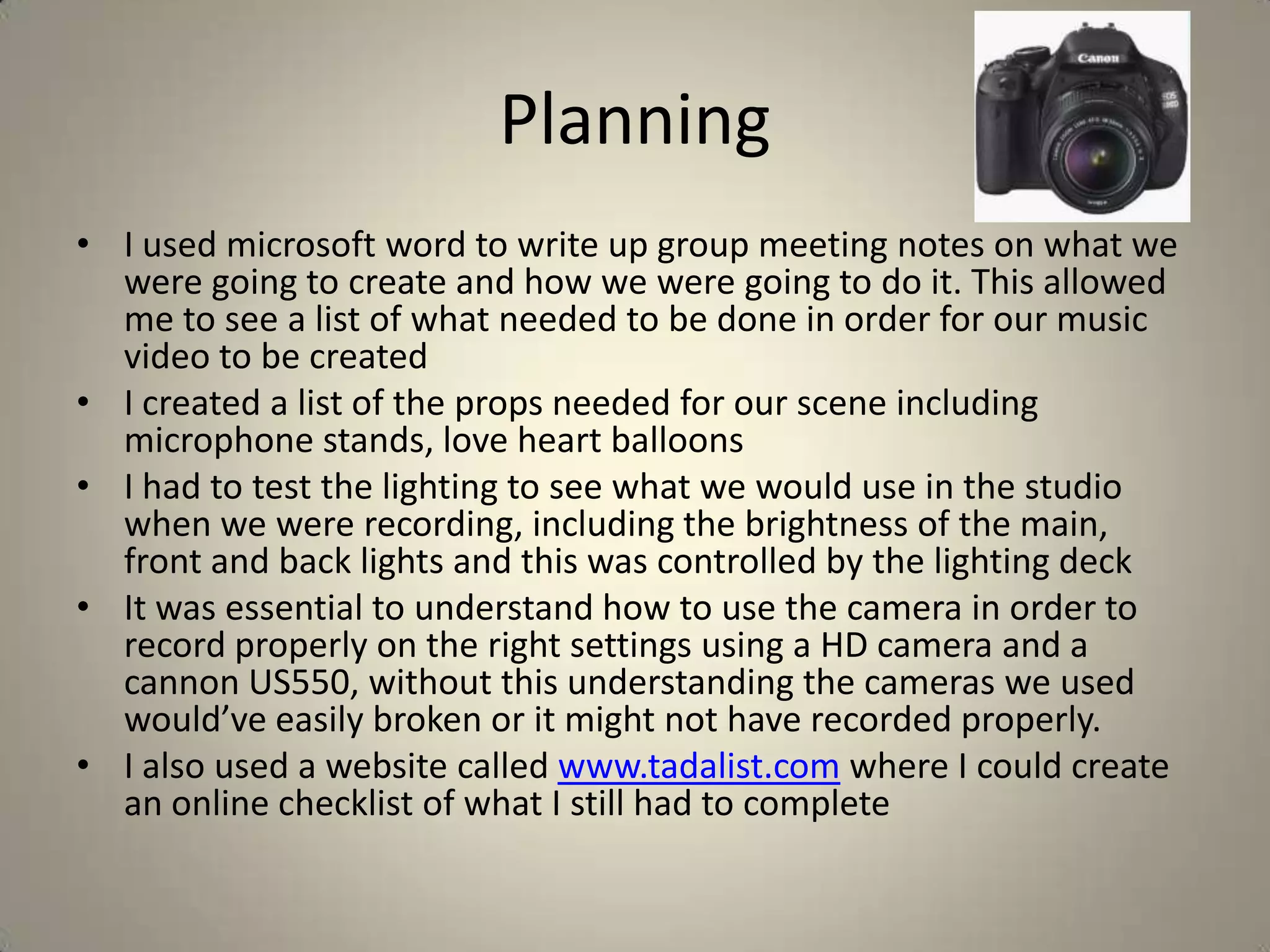 Planning
• I used microsoft word to write up group meeting notes on what we
  were going to create and how we were going to do it. This allowed
  me to see a list of what needed to be done in order for our music
  video to be created
• I created a list of the props needed for our scene including
  microphone stands, love heart balloons
• I had to test the lighting to see what we would use in the studio
  when we were recording, including the brightness of the main,
  front and back lights and this was controlled by the lighting deck
• It was essential to understand how to use the camera in order to
  record properly on the right settings using a HD camera and a
  cannon US550, without this understanding the cameras we used
  would’ve easily broken or it might not have recorded properly.
• I also used a website called www.tadalist.com where I could create
  an online checklist of what I still had to complete
 