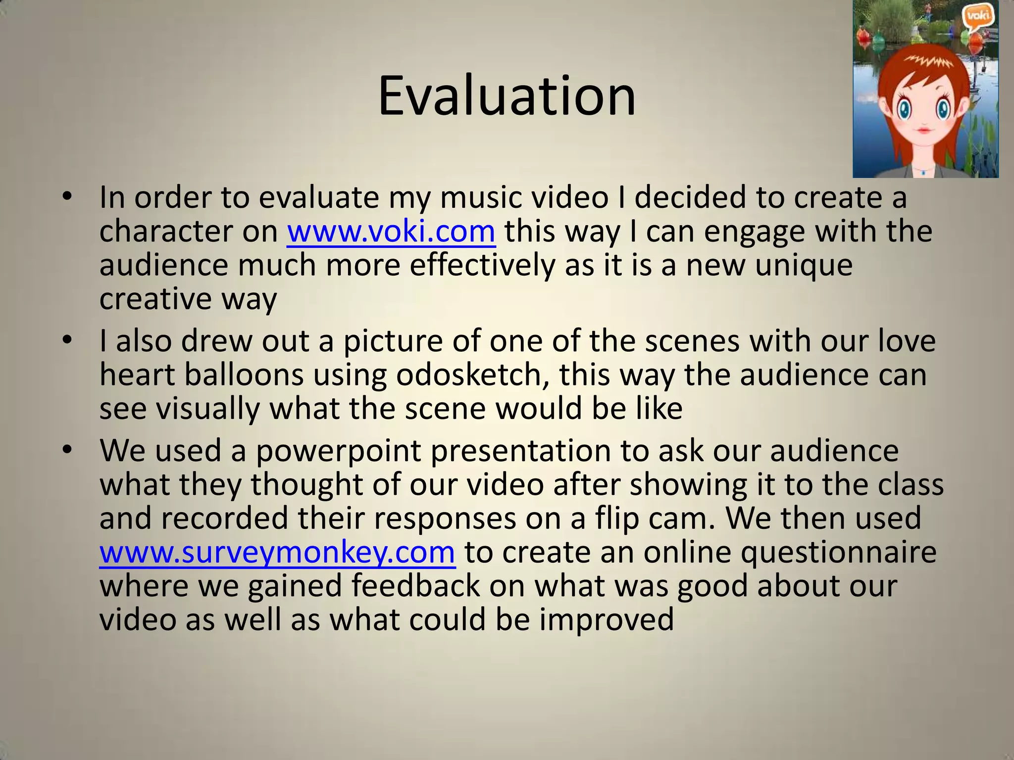 Evaluation
• In order to evaluate my music video I decided to create a
  character on www.voki.com this way I can engage with the
  audience much more effectively as it is a new unique
  creative way
• I also drew out a picture of one of the scenes with our love
  heart balloons using odosketch, this way the audience can
  see visually what the scene would be like
• We used a powerpoint presentation to ask our audience
  what they thought of our video after showing it to the class
  and recorded their responses on a flip cam. We then used
  www.surveymonkey.com to create an online questionnaire
  where we gained feedback on what was good about our
  video as well as what could be improved
 