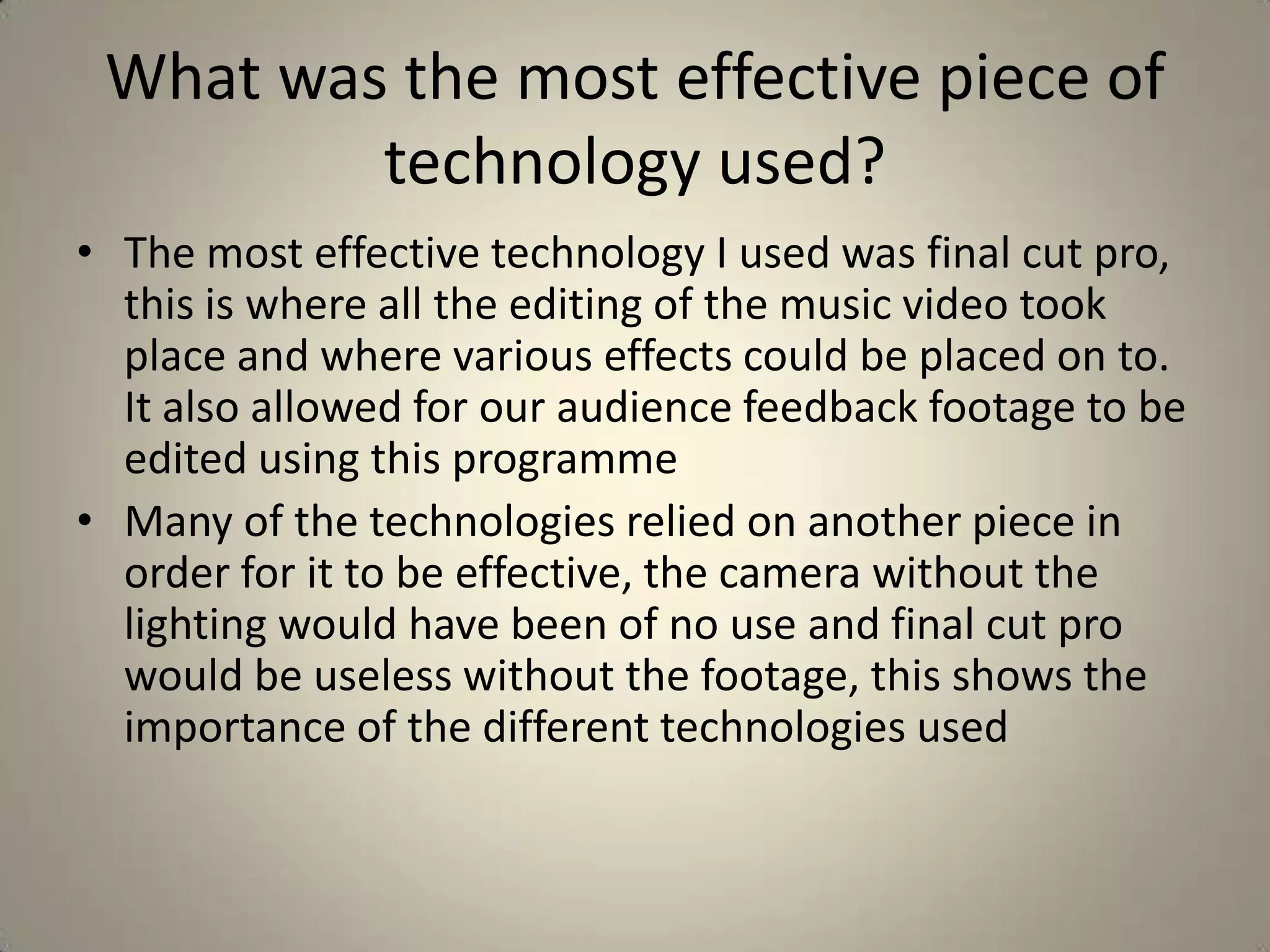 What was the most effective piece of
         technology used?
• The most effective technology I used was final cut pro,
  this is where all the editing of the music video took
  place and where various effects could be placed on to.
  It also allowed for our audience feedback footage to be
  edited using this programme
• Many of the technologies relied on another piece in
  order for it to be effective, the camera without the
  lighting would have been of no use and final cut pro
  would be useless without the footage, this shows the
  importance of the different technologies used
 