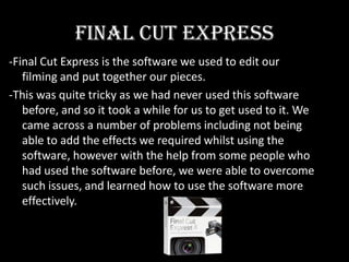 Final Cut Express-Final Cut Express is the software we used to edit our filming and put together our pieces.-This was quite tricky as we had never used this software before, and so it took a while for us to get used to it. We came across a number of problems including not being able to add the effects we required whilst using the software, however with the help from some people who had used the software before, we were able to overcome such issues, and learned how to use the software more effectively.